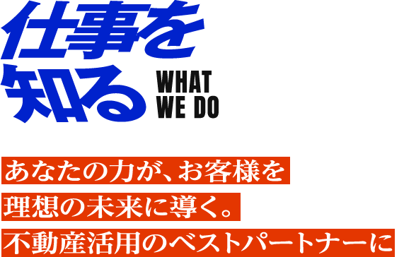 仕事を知る WHAT WE DO あなたの力が、お客様を理想の未来に導く。 不動産活用のベストパートナーに。