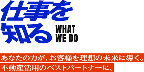 仕事を知る WHAT WE DO あなたの力が、お客様を理想の未来に導く。 不動産活用のベストパートナーに。