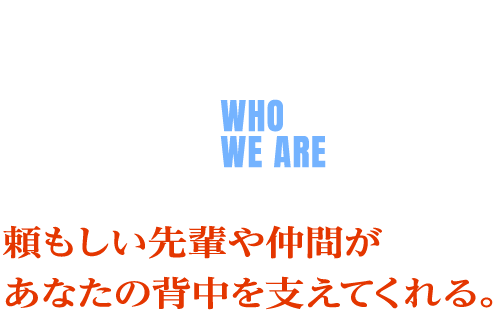 人を知る WHO WE ARE 頼もしい先輩や仲間が あなたの背中を支えてくれる。