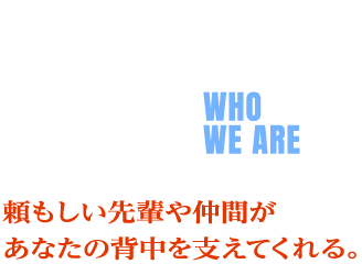 人を知る WHO WE ARE 頼もしい先輩や仲間が あなたの背中を支えてくれる。