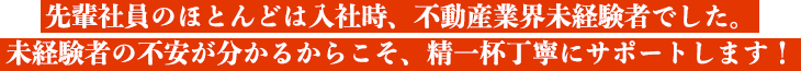 先輩社員のほとんどは入社時、不動産業界未経験者でした。
未経験者の不安が分かるからこそ、精一杯丁寧にサポートします！