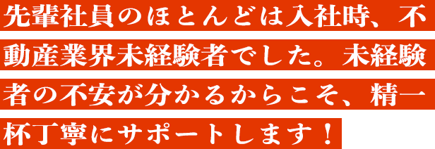 先輩社員のほとんどは入社時、不動産業界未経験者でした。
未経験者の不安が分かるからこそ、精一杯丁寧にサポートします！